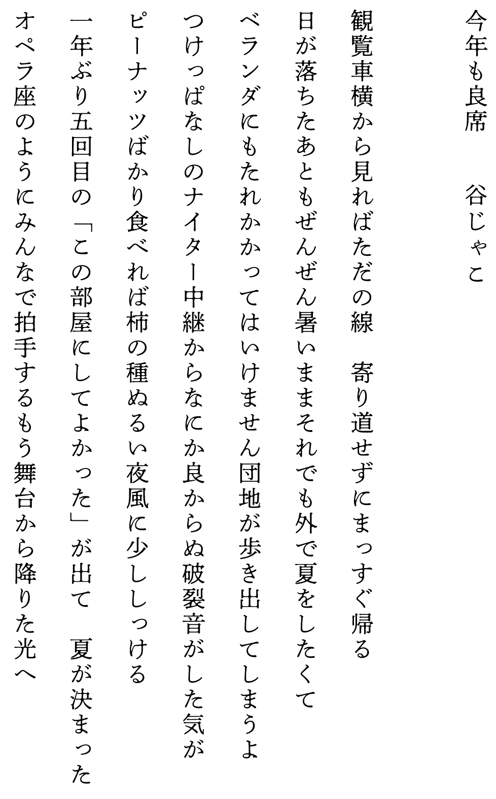 
今年も良席　　　　谷じゃこ

観覧車横から見ればただの線　寄り道せずにまっすぐ帰る
日が落ちたあともぜんぜん暑いままそれでも外で夏をしたくて
ベランダにもたれかかってはいけません団地が歩き出してしまうよ
つけっぱなしのナイター中継からなにか良からぬ破裂音がした気が
ピーナッツばかり食べれば柿の種ぬるい夜風に少ししっける
一年ぶり五回目の「この部屋にしてよかった」が出て　夏が決まった
オペラ座のようにみんなで拍手するもう舞台から降りた光へ