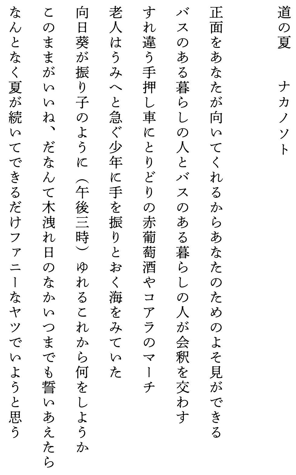 
道の夏　　　　ナカノソト

正面をあなたが向いてくれるからあなたのためのよそ見ができる
バスのある暮らしの人とバスのある暮らしの人が会釈を交わす
すれ違う手押し車にとりどりの赤葡萄酒やコアラのマーチ
老人はうみへと急ぐ少年に手を振りとおく海をみていた
向日葵が振り子のように（午後三時）ゆれるこれから何をしようか
このままがいいね、だなんて木洩れ日のなかいつまでも誓いあえたら
なんとなく夏が続いてできるだけファニーなヤツでいようと思う