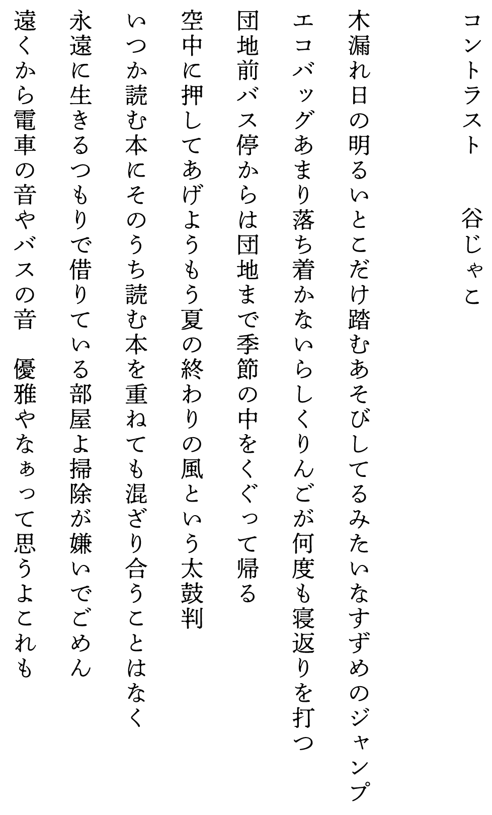 
コントラスト　　　　谷じゃこ

木漏れ日の明るいとこだけ踏むあそびしてるみたいなすずめのジャンプ
エコバッグあまり落ち着かないらしくりんごが何度も寝返りを打つ
団地前バス停からは団地まで季節の中をくぐって帰る
空中に押してあげようもう夏の終わりの風という太鼓判
いつか読む本にそのうち読む本を重ねても混ざり合うことはなく
永遠に生きるつもりで借りている部屋よ掃除が嫌いでごめん
遠くから電車の音やバスの音　優雅やなぁって思うよこれも