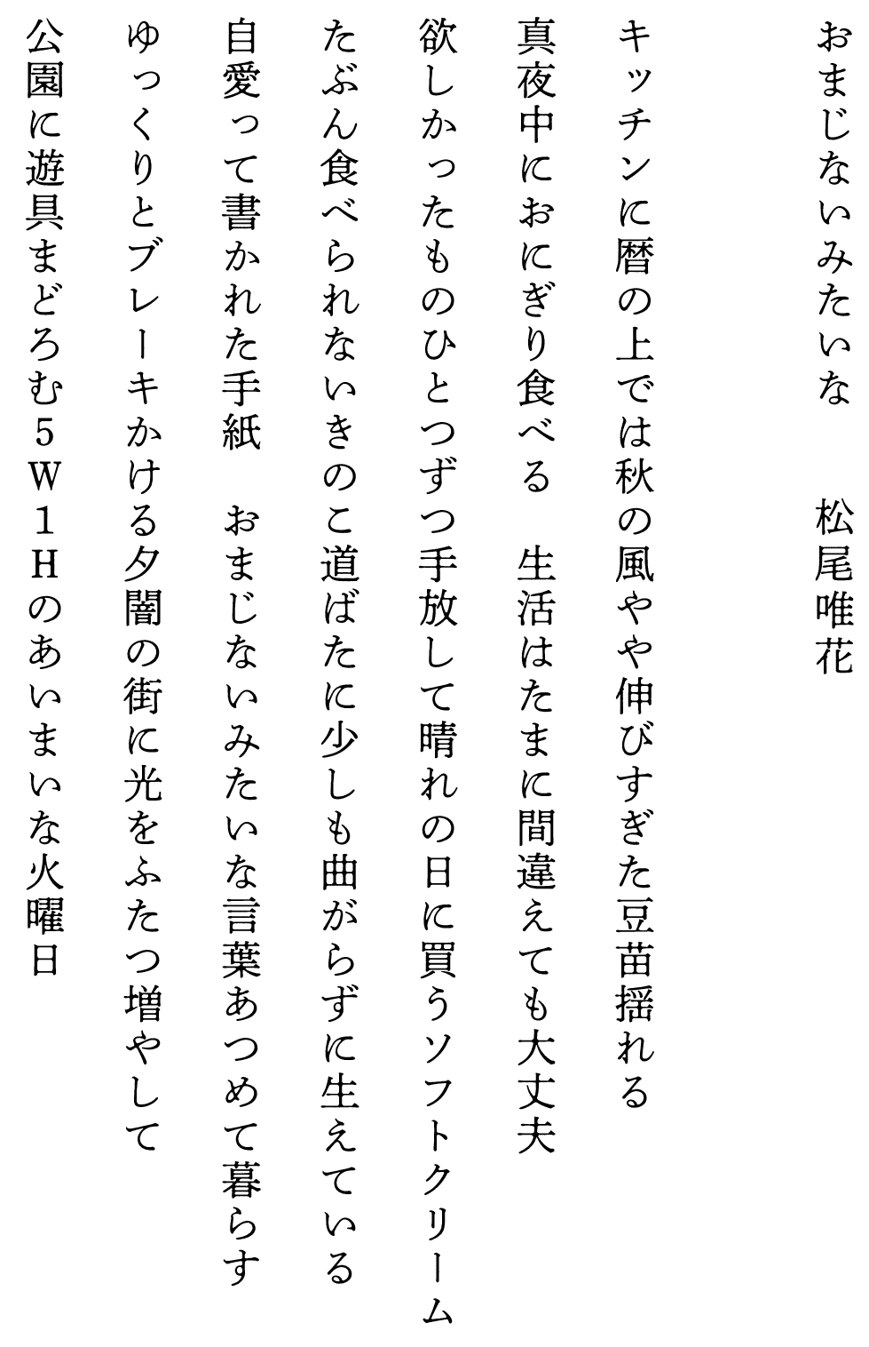
おまじないみたいな　　　　松尾唯花

キッチンに暦の上では秋の風やや伸びすぎた豆苗揺れる
真夜中におにぎり食べる　生活はたまに間違えても大丈夫
欲しかったものひとつずつ手放して晴れの日に買うソフトクリーム
たぶん食べられないきのこ道ばたに少しも曲がらずに生えている
自愛って書かれた手紙　おまじないみたいな言葉あつめて暮らす
ゆっくりとブレーキかける夕闇の街に光をふたつ増やして
公園に遊具まどろむ５Ｗ１Ｈのあいまいな火曜日