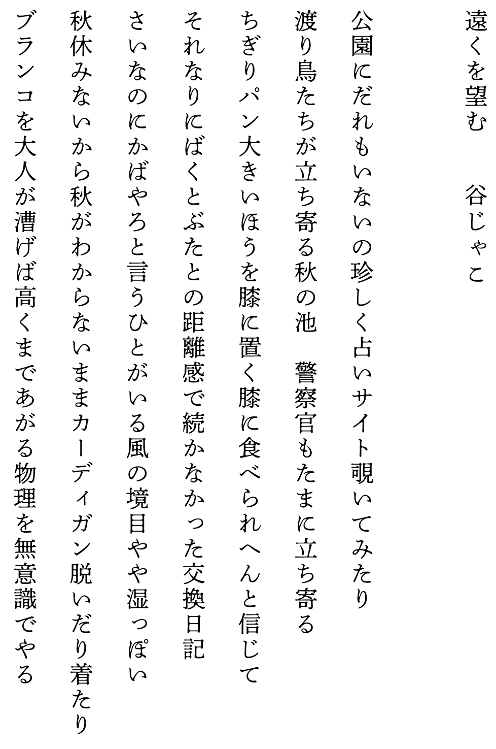 
遠くを望む　　　　谷じゃこ

公園にだれもいないの珍しく占いサイト覗いてみたり
渡り鳥たちが立ち寄る秋の池　警察官もたまに立ち寄る
ちぎりパン大きいほうを膝に置く膝に食べられへんと信じて
それなりにばくとぶたとの距離感で続かなかった交換日記
さいなのにかばやろと言うひとがいる風の境目やや湿っぽい
秋休みないから秋がわからないままカーディガン脱いだり着たり
ブランコを大人が漕げば高くまであがる物理を無意識でやる