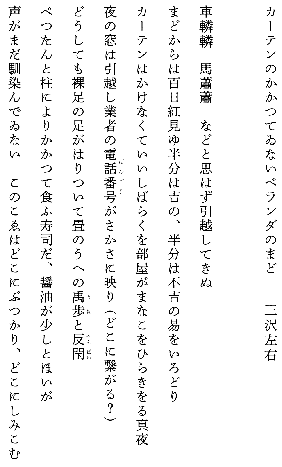 
カーテンのかかつてゐないベランダのまど　　　　三沢左右

車轔轔　馬蕭蕭　などと思はず引越してきぬ
まどからは百日紅見ゆ半分は吉の、半分は不吉の易をいろどり
カーテンはかけなくていいしばらくを部屋がまなこをひらきをる真夜
夜の窓は引越し業者の電話番号がさかさに映り（どこに繋がる？）
どうしても裸足の足がはりついて畳のうへの禹歩と反閇
ぺつたんと柱によりかかつて食ふ寿司だ、醤油が少しとほいが
声がまだ馴染んでゐない　このこゑはどこにぶつかり、どこにしみこむ