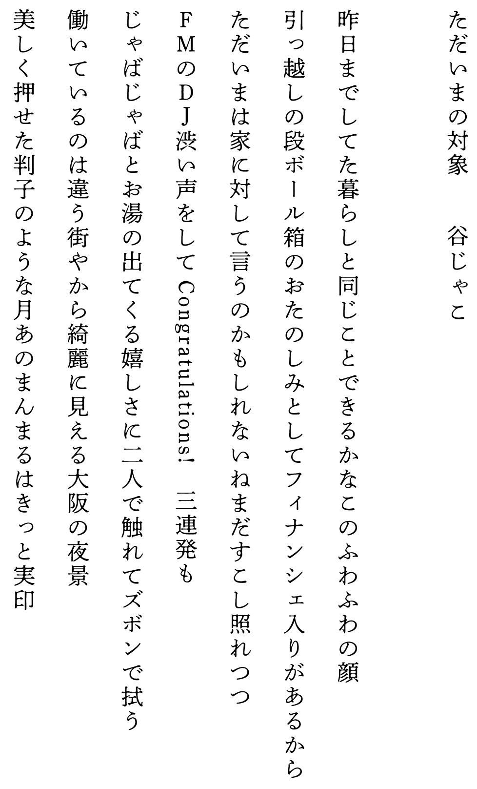 
ただいまの対象　　　　谷じゃこ

昨日までしてた暮らしと同じことできるかなこのふわふわの顔
引っ越しの段ボール箱のおたのしみとしてフィナンシェ入りがあるから
ただいまは家に対して言うのかもしれないねまだすこし照れつつ
ＦＭのＤＪ渋い声をしてCongratulations!　三連発も
じゃばじゃばとお湯の出てくる嬉しさに二人で触れてズボンで拭う
働いているのは違う街やから綺麗に見える大阪の夜景
美しく押せた判子のような月あのまんまるはきっと実印