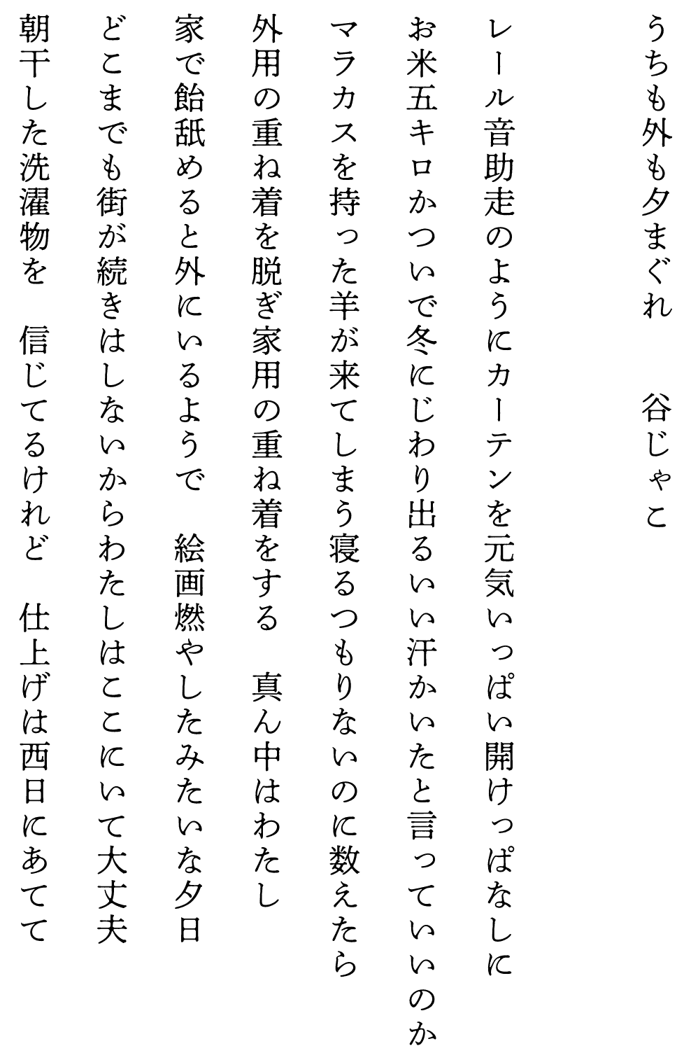 
うちも外も夕まぐれ　　　　谷じゃこ

レール音助走のようにカーテンを元気いっぱい開けっぱなしに
お米五キロかついで冬にじわり出るいい汗かいたと言っていいのか
マラカスを持った羊が来てしまう寝るつもりないのに数えたら
外用の重ね着を脱ぎ家用の重ね着をする　真ん中はわたし
家で飴舐めると外にいるようで　絵画燃やしたみたいな夕日
どこまでも街が続きはしないからわたしはここにいて大丈夫
朝干した洗濯物を　信じてるけれど　仕上げは西日にあてて