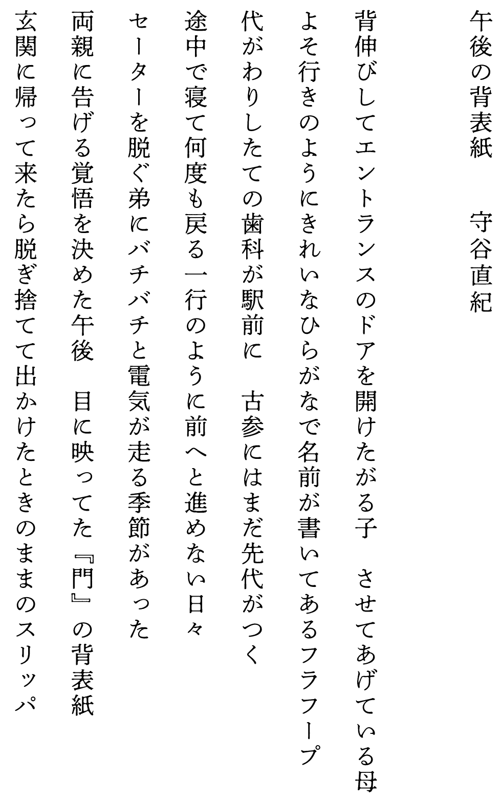 
午後の背表紙　　　　守谷直紀

背伸びしてエントランスのドアを開けたがる子　させてあげている母
よそ行きのようにきれいなひらがなで名前が書いてあるフラフープ
代がわりしたての歯科が駅前に　古参にはまだ先代がつく
途中で寝て何度も戻る一行のように前へと進めない日々
セーターを脱ぐ弟にバチバチと電気が走る季節があった
両親に告げる覚悟を決めた午後　目に映ってた『門』の背表紙
玄関に帰って来たら脱ぎ捨てて出かけたときのままのスリッパ