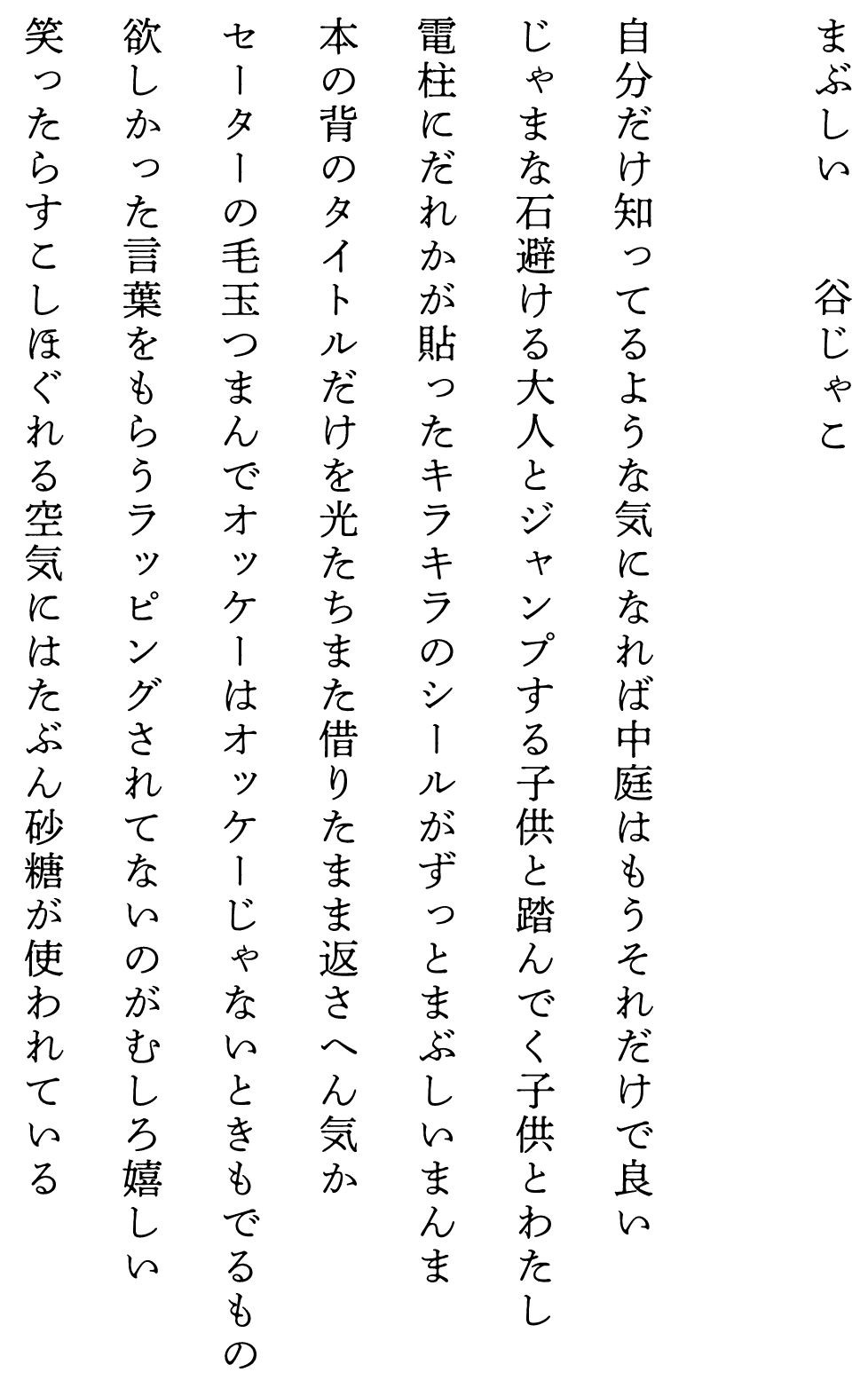 
まぶしい　　　　谷じゃこ

自分だけ知ってるような気になれば中庭はもうそれだけで良い
じゃまな石避ける大人とジャンプする子供と踏んでく子供とわたし
電柱にだれかが貼ったキラキラのシールがずっとまぶしいまんま
本の背のタイトルだけを光たちまた借りたまま返さへん気か
セーターの毛玉つまんでオッケーはオッケーじゃないときもでるもの
欲しかった言葉をもらうラッピングされてないのがむしろ嬉しい
笑ったらすこしほぐれる空気にはたぶん砂糖が使われている