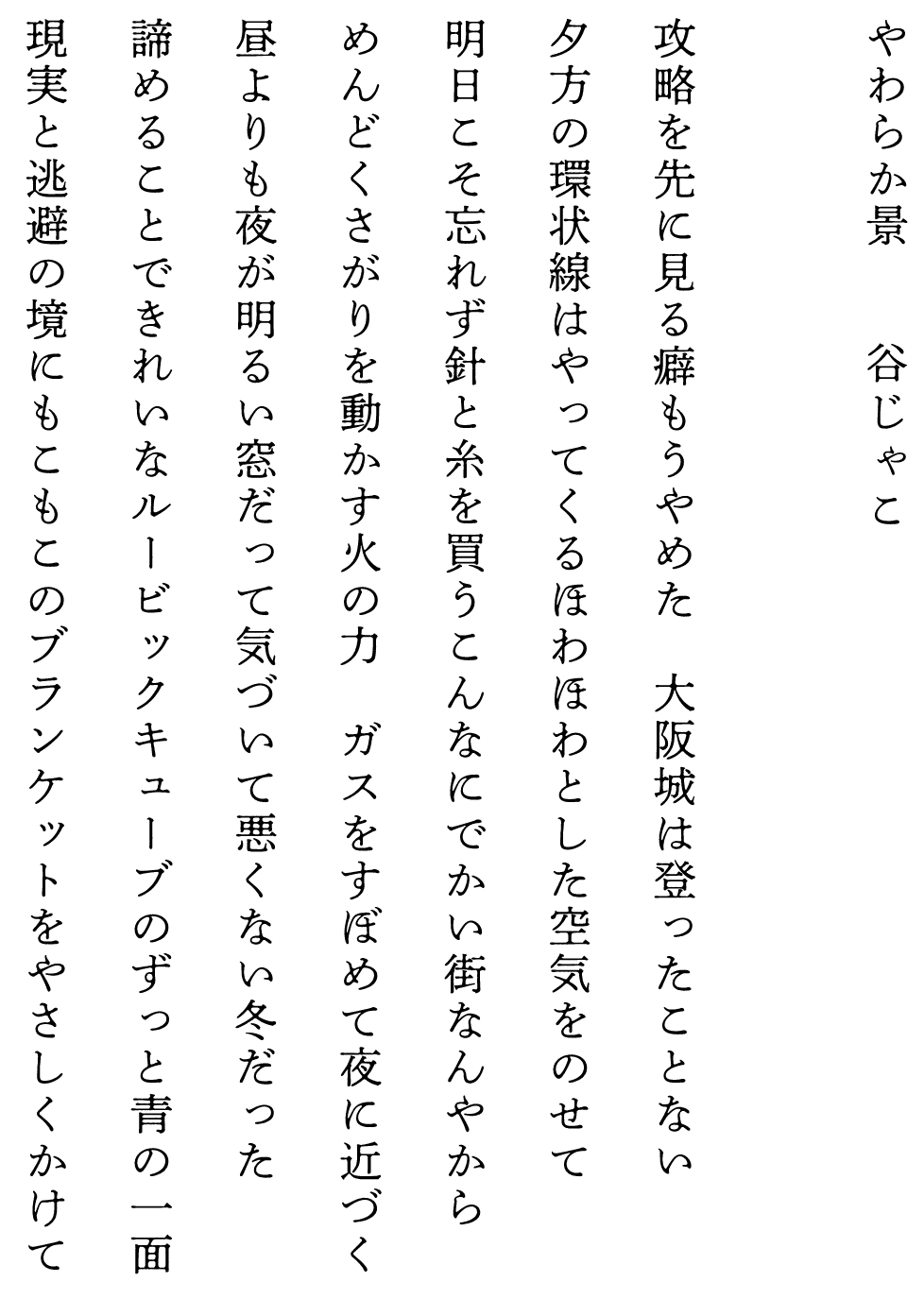 
やわらか景　　　　谷じゃこ

攻略を先に見る癖もうやめた　大阪城は登ったことない
夕方の環状線はやってくるほわほわとした空気をのせて
明日こそ忘れず針と糸を買うこんなにでかい街なんやから
めんどくさがりを動かす火の力　ガスをすぼめて夜に近づく
昼よりも夜が明るい窓だって気づいて悪くない冬だった
諦めることできれいなルービックキューブのずっと青の一面
現実と逃避の境にもこもこのブランケットをやさしくかけて