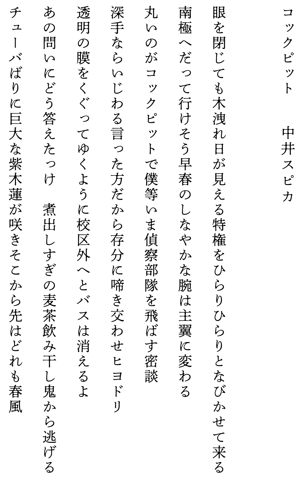 
コックピット　　　　中井スピカ

眼を閉じても木洩れ日が見える特権をひらりひらりとなびかせて来る
南極へだって行けそう早春のしなやかな腕は主翼に変わる
丸いのがコックピットで僕等いま偵察部隊を飛ばす密談
深手ならいじわる言った方だから存分に啼き交わせヒヨドリ
透明の膜をくぐってゆくように校区外へとバスは消えるよ
あの問いにどう答えたっけ　煮出しすぎの麦茶飲み干し鬼から逃げる
チューバばりに巨大な紫木蓮が咲きそこから先はどれも春風