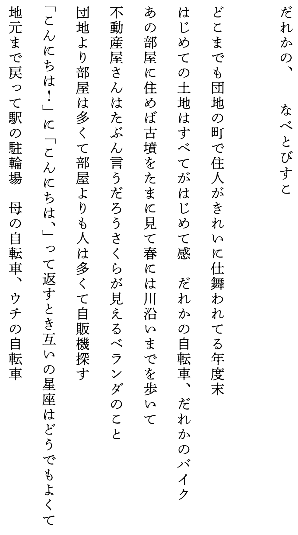 
だれかの、　　　　なべとびすこ

どこまでも団地の町で住人がきれいに仕舞われてる年度末
はじめての土地はすべてがはじめて感　だれかの自転車、だれかのバイク
あの部屋に住めば古墳をたまに見て春には川沿いまでを歩いて
不動産屋さんはたぶん言うだろうさくらが見えるベランダのこと
団地より部屋は多くて部屋よりも人は多くて自販機探す
「こんにちは！」に「こんにちは、」って返すとき互いの星座はどうでもよくて
地元まで戻って駅の駐輪場　母の自転車、ウチの自転車