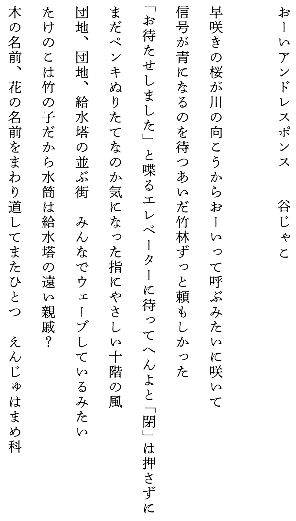 
おーいアンドレスポンス　　　　谷じゃこ

早咲きの桜が川の向こうからおーいって呼ぶみたいに咲いて
信号が青になるのを待つあいだ竹林ずっと頼もしかった
「お待たせしました」と喋るエレベーターに待ってへんよと「閉」は押さずに
まだペンキぬりたてなのか気になった指にやさしい十階の風
団地、団地、給水塔の並ぶ街　みんなでウェーブしているみたい
たけのこは竹の子だから水筒は給水塔の遠い親戚？
木の名前、花の名前をまわり道してまたひとつ　えんじゅはまめ科