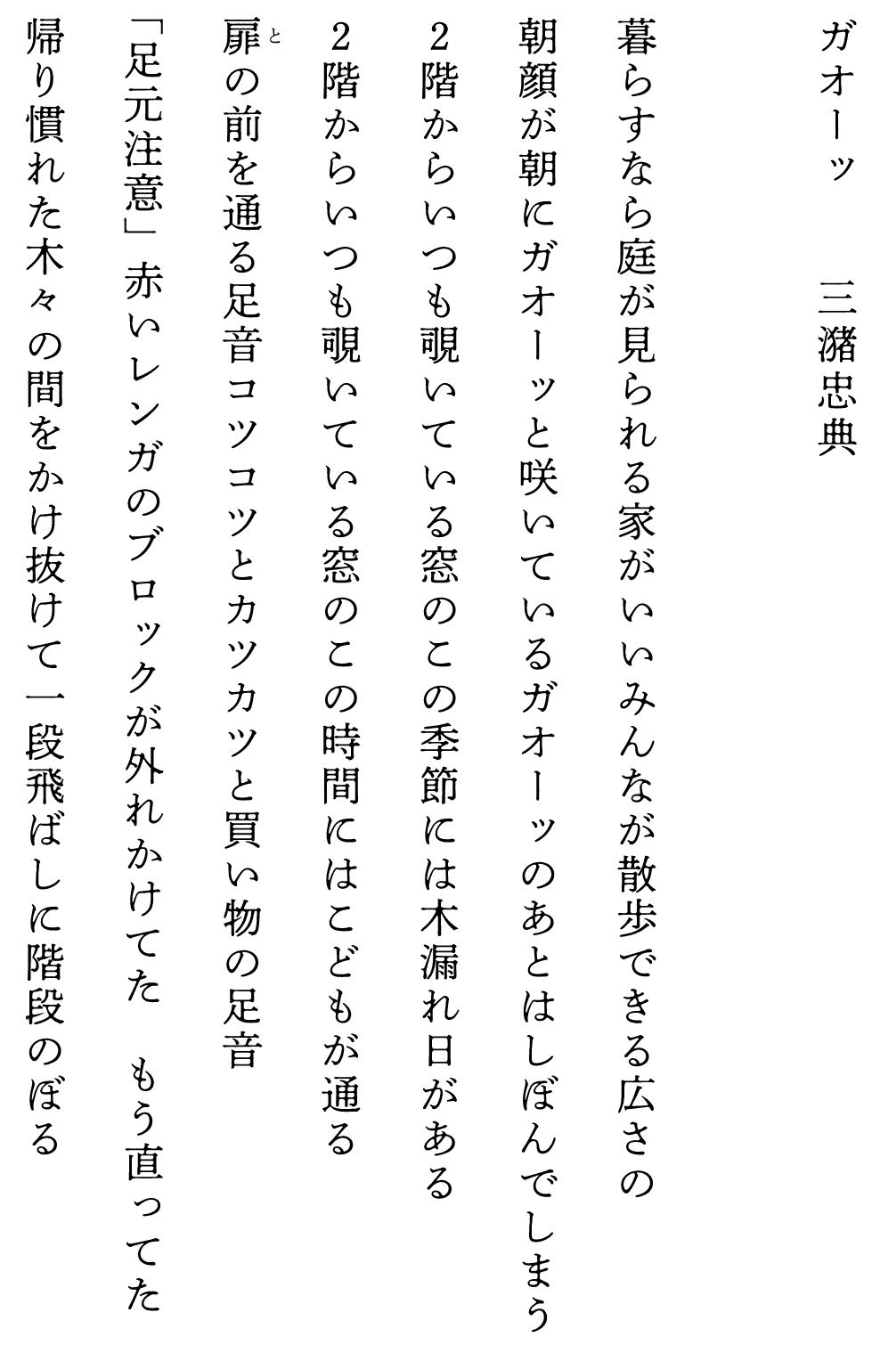 
ガオーッ　　　　三潴忠典

暮らすなら庭が見られる家がいいみんなが散歩できる広さの
朝顔が朝にガオーッと咲いているガオーッのあとはしぼんでしまう
２階からいつも覗いている窓のこの季節には木漏れ日がある
２階からいつも覗いている窓のこの時間にはこどもが通る
扉の前を通る足音コツコツとカツカツと買い物の足音
「足元注意」赤いレンガのブロックが外れかけてた　もう直ってた
帰り慣れた木々の間をかけ抜けて一段飛ばしに階段のぼる