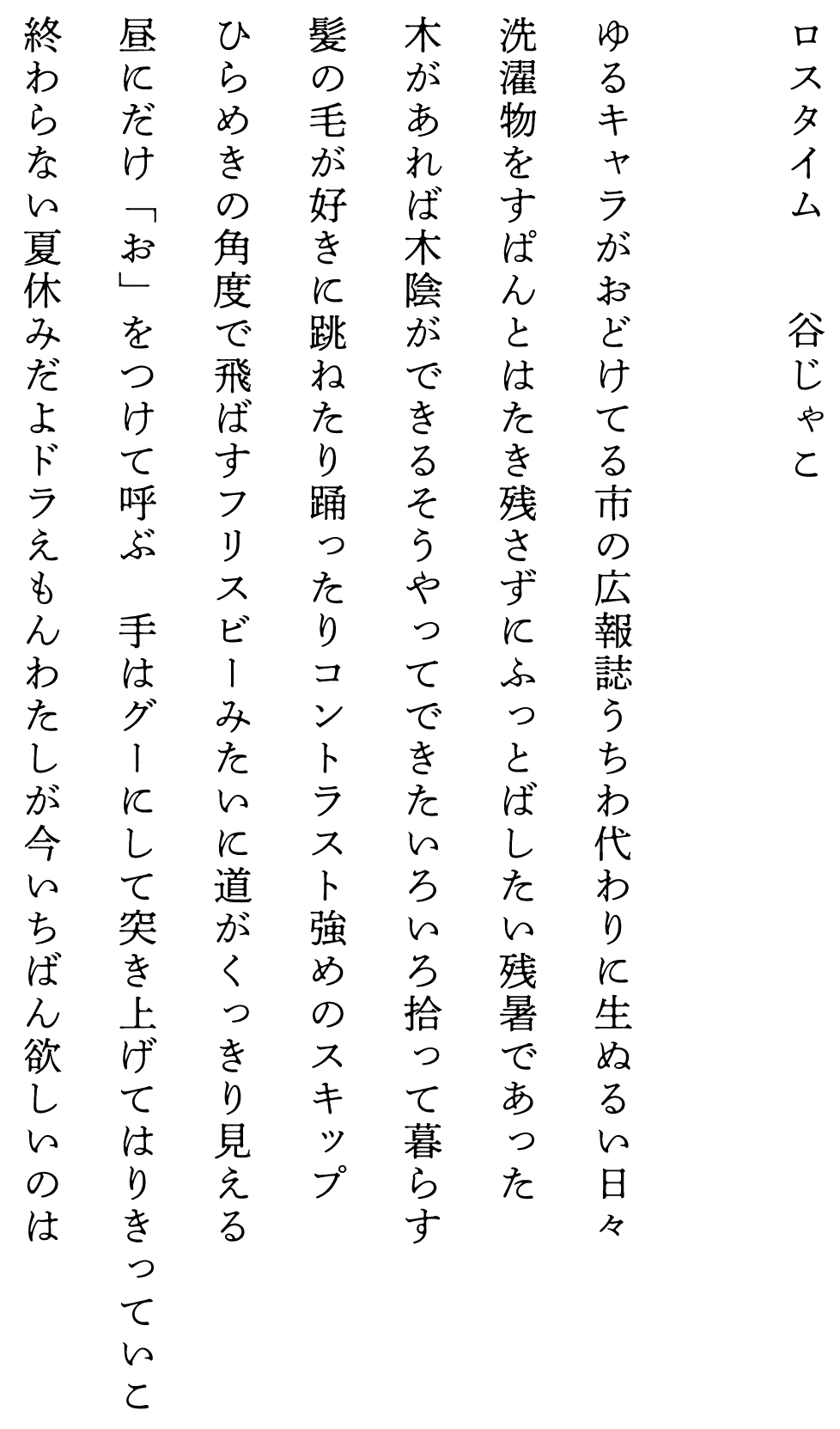 
ロスタイム　　　　谷じゃこ

ゆるキャラがおどけてる市の広報誌うちわ代わりに生ぬるい日々
洗濯物をすぱんとはたき残さずにふっとばしたい残暑であった
木があれば木陰ができるそうやってできたいろいろ拾って暮らす
髪の毛が好きに跳ねたり踊ったりコントラスト強めのスキップ
ひらめきの角度で飛ばすフリスビーみたいに道がくっきり見える
昼にだけ「お」をつけて呼ぶ　手はグーにして突き上げてはりきっていこ
終わらない夏休みだよドラえもんわたしが今いちばん欲しいのは