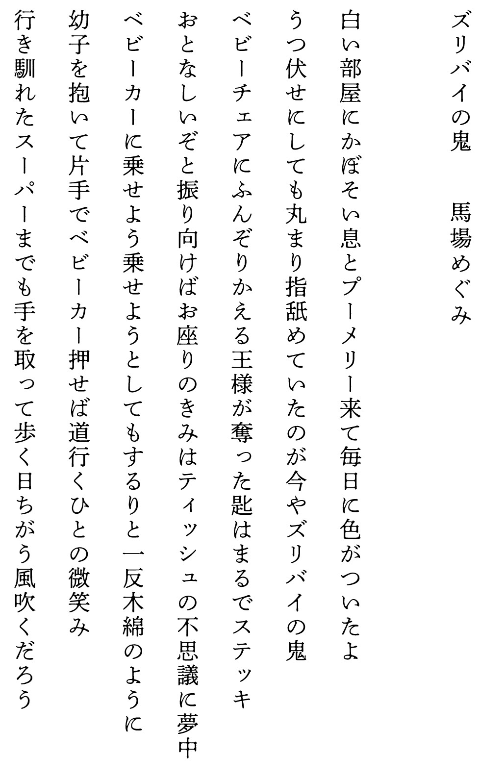 
ズリバイの鬼　　　　馬場めぐみ

白い部屋にかぼそい息とプーメリー来て毎日に色がついたよ
うつ伏せにしても丸まり指舐めていたのが今やズリバイの鬼
ベビーチェアにふんぞりかえる王様が奪った匙はまるでステッキ
おとなしいぞと振り向けばお座りのきみはティッシュの不思議に夢中
ベビーカーに乗せよう乗せようとしてもするりと一反木綿のように
幼子を抱いて片手でベビーカー押せば道行くひとの微笑み
行き馴れたスーパーまでも手を取って歩く日ちがう風吹くだろう