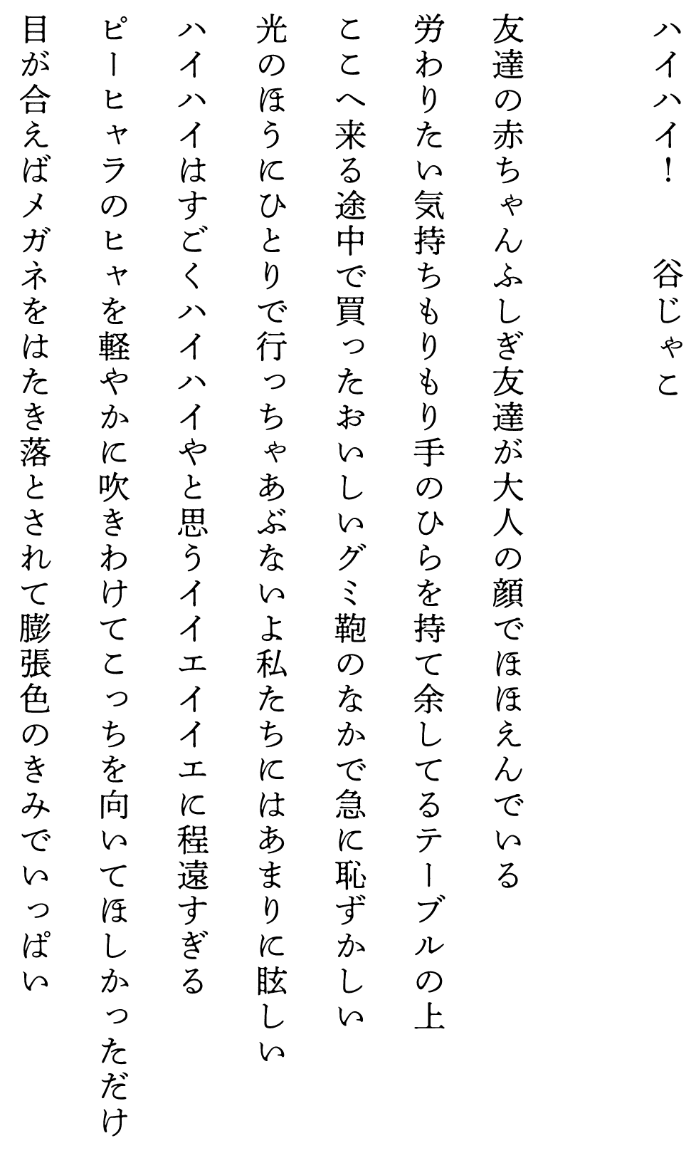 
ハイハイ！　　　　谷じゃこ

友達の赤ちゃんふしぎ友達が大人の顔でほほえんでいる
労わりたい気持ちもりもり手のひらを持て余してるテーブルの上
ここへ来る途中で買ったおいしいグミ鞄のなかで急に恥ずかしい
光のほうにひとりで行っちゃあぶないよ私たちにはあまりに眩しい
ハイハイはすごくハイハイやと思うイイエイイエに程遠すぎる
ピーヒャラのヒャを軽やかに吹きわけてこっちを向いてほしかっただけ
目が合えばメガネをはたき落とされて膨張色のきみでいっぱい